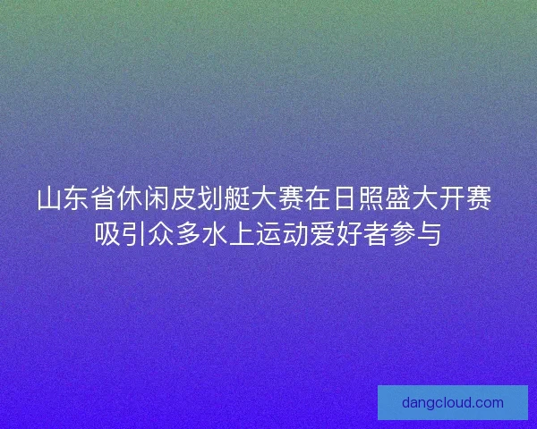 山东省休闲皮划艇大赛在日照盛大开赛 吸引众多水上运动爱好者参与