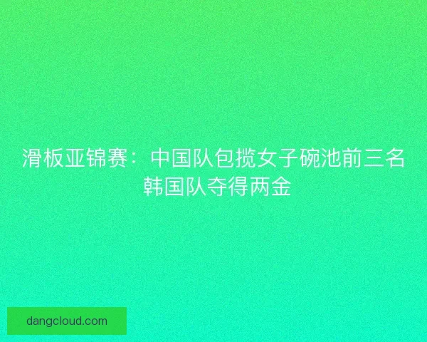 滑板亚锦赛：中国队包揽女子碗池前三名 韩国队夺得两金