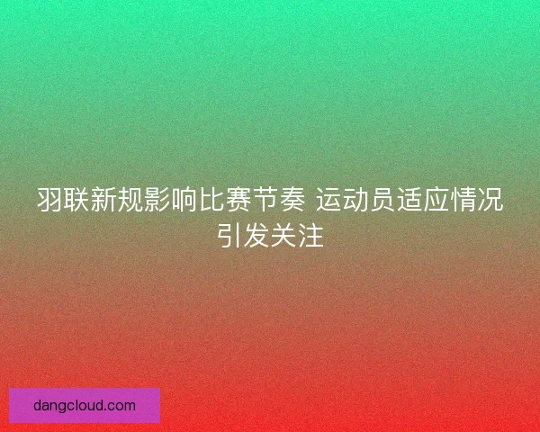 羽联新规影响比赛节奏 运动员适应情况引发关注