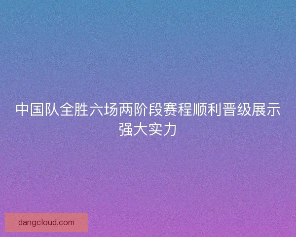 中国队全胜六场两阶段赛程顺利晋级展示强大实力