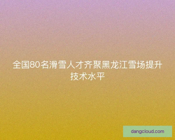 全国80名滑雪人才齐聚黑龙江雪场提升技术水平