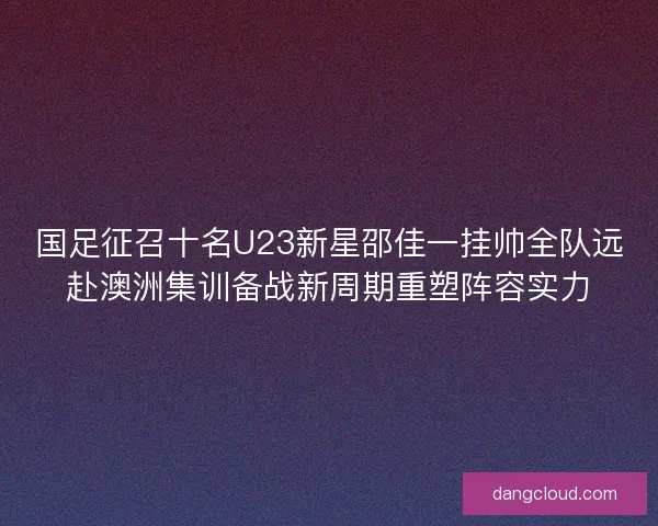 国足征召十名U23新星邵佳一挂帅全队远赴澳洲集训备战新周期重塑阵容实力 国足征召十名U23新星邵佳一挂帅全队远赴澳洲集训备战新周期重塑阵容实力