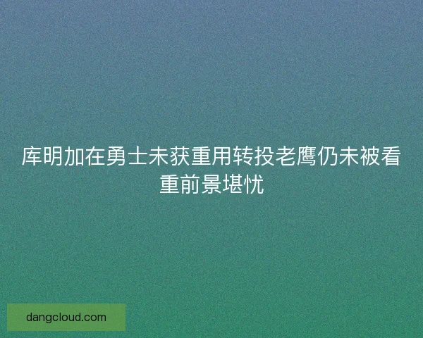 库明加在勇士未获重用转投老鹰仍未被看重前景堪忧
