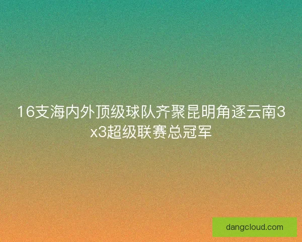16支海内外顶级球队齐聚昆明角逐云南3x3超级联赛总冠军
