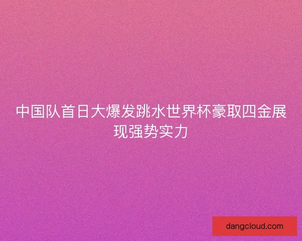 中国队首日大爆发跳水世界杯豪取四金展现强势实力