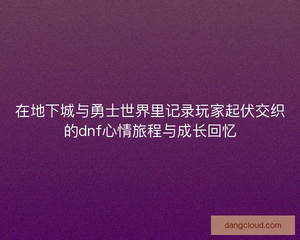 在地下城与勇士世界里记录玩家起伏交织的dnf心情旅程与成长回忆