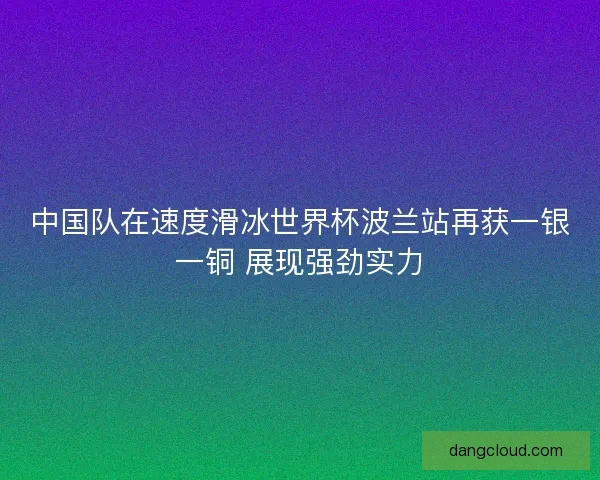 中国队在速度滑冰世界杯波兰站再获一银一铜 展现强劲实力
