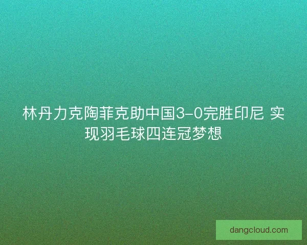 林丹力克陶菲克助中国3-0完胜印尼 实现羽毛球四连冠梦想