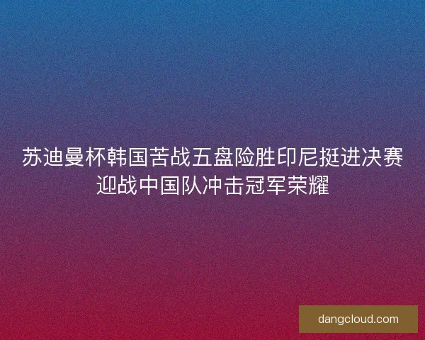 苏迪曼杯韩国苦战五盘险胜印尼挺进决赛迎战中国队冲击冠军荣耀