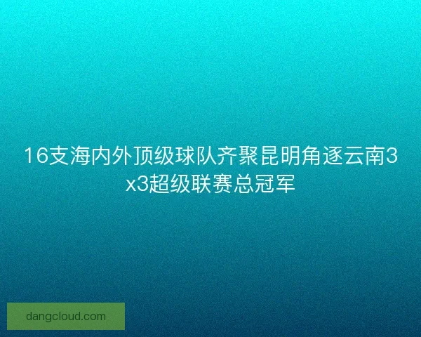 16支海内外顶级球队齐聚昆明角逐云南3x3超级联赛总冠军