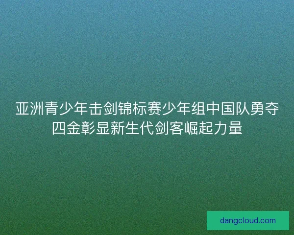 亚洲青少年击剑锦标赛少年组中国队勇夺四金彰显新生代剑客崛起力量 亚洲青少年击剑锦标赛少年组中国队勇夺四金彰显新生代剑客崛起力量