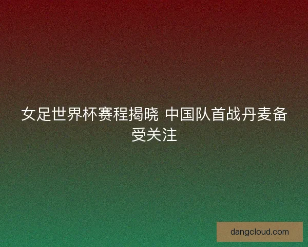 女足世界杯赛程揭晓 中国队首战丹麦备受关注 女足世界杯赛程揭晓 中国队首战丹麦备受关注
